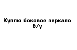 Куплю боковое зеркало б/у
